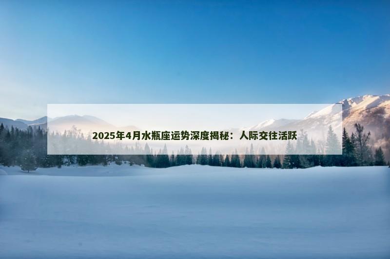 2025年4月水瓶座运势深度揭秘：人际交往活跃