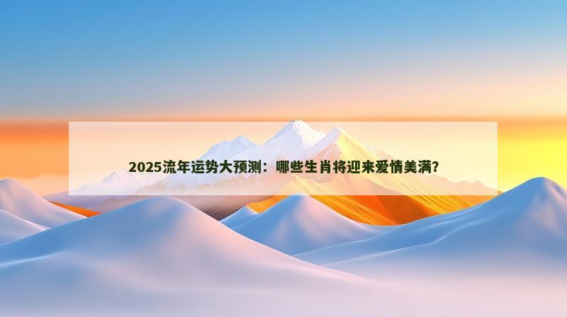 2025流年运势大预测：哪些生肖将迎来爱情美满？