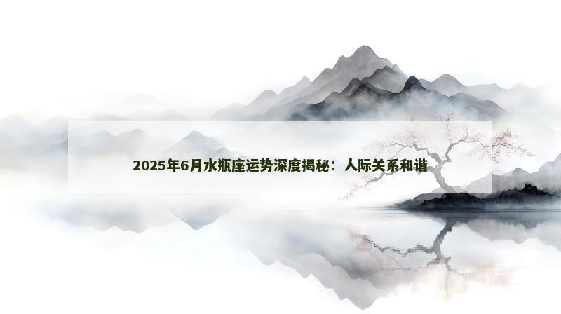 2025年6月水瓶座运势深度揭秘：人际关系和谐