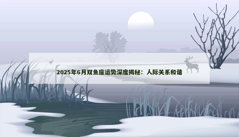 2025年6月双鱼座运势深度揭秘：人际关系和谐