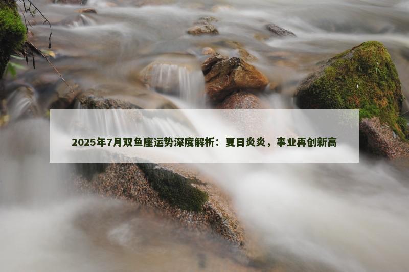 2025年7月双鱼座运势深度解析：夏日炎炎，事业再创新高