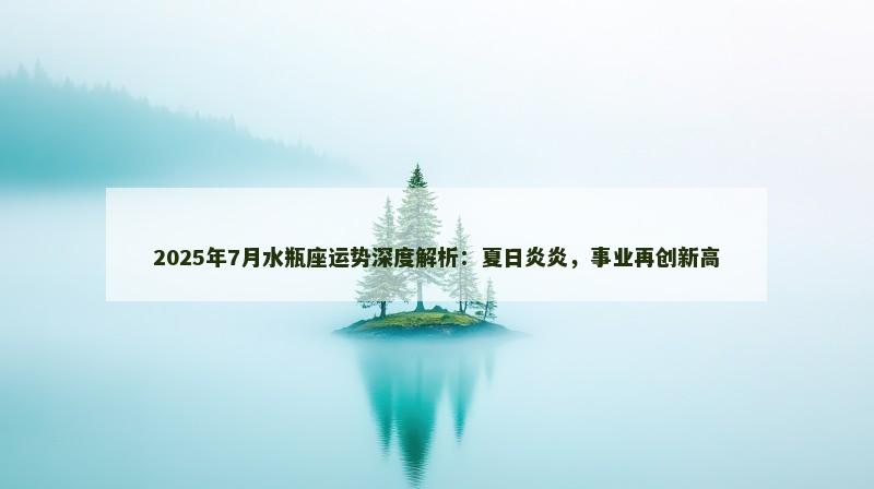 2025年7月水瓶座运势深度解析：夏日炎炎，事业再创新高