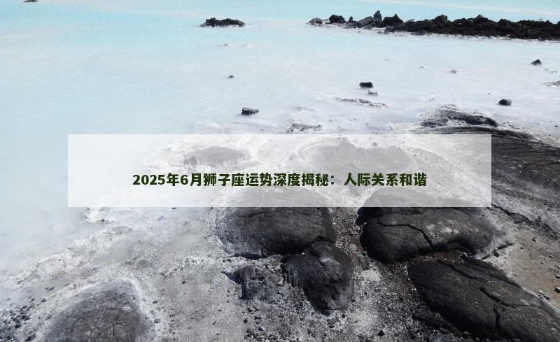 2025年6月狮子座运势深度揭秘：人际关系和谐